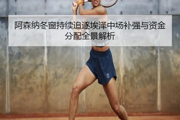 阿森纳冬窗持续追逐埃泽中场补强与资金分配全景解析